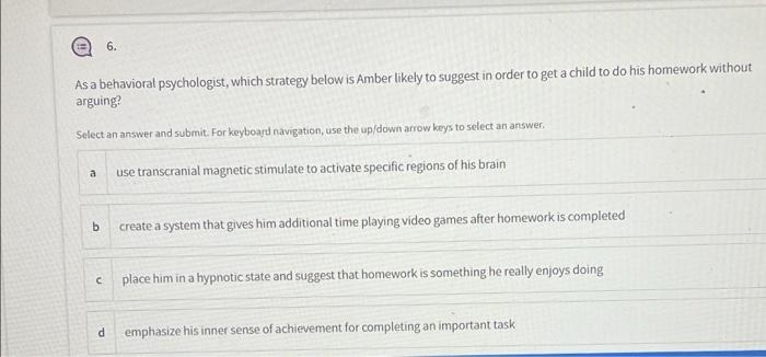 6. As a behavioral psychologist, which strategy below is Amber likely to suggest in order to get a child to do his homework w