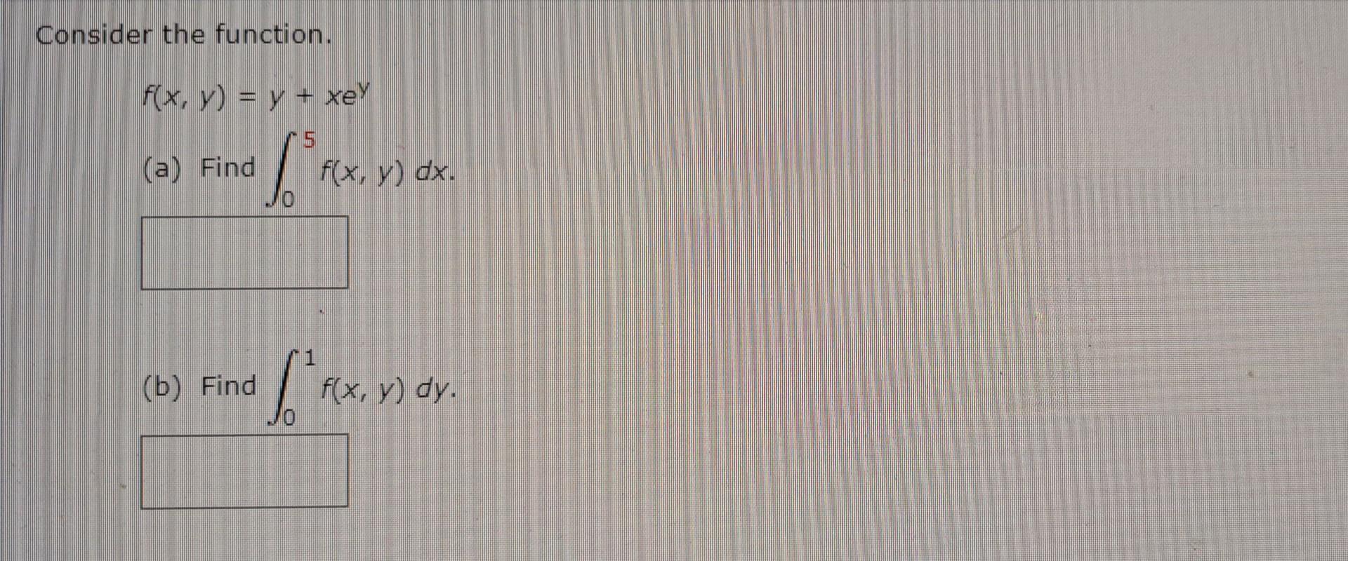 Consider the function. \[ f(x, y)=y+x e^{y} \] (a) Find \( \int_{0}^{5} f(x, y) d x \). (b) Find \( \int_{0}^{1} f(x, y) d y