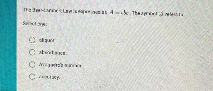 The Beer-Lambert Law is expressed as \( A=\epsilon b c \). The symbol \( A \) refers to
Select one:
aliquot.
absorbance.
Avog