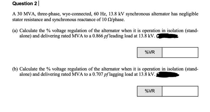 Question 2 |
A 30 MVA, three-phase, wye-connected, 60 Hz, 13.8 kV synchronous alternator has negligible
stator resistance and