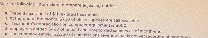 Use the following information to prepare adjusting entries:
a. Prepaid insurance of \( \$ 111 \) expired this month.
b. At th