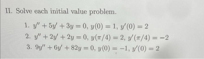 II. Solve each initial value problem. 1. y + 5y + 3y = 0, y(0) = 1, y (0) = 2 2. y + 2y + 2y = 0, y(π/4) = 2, y (π/4) =