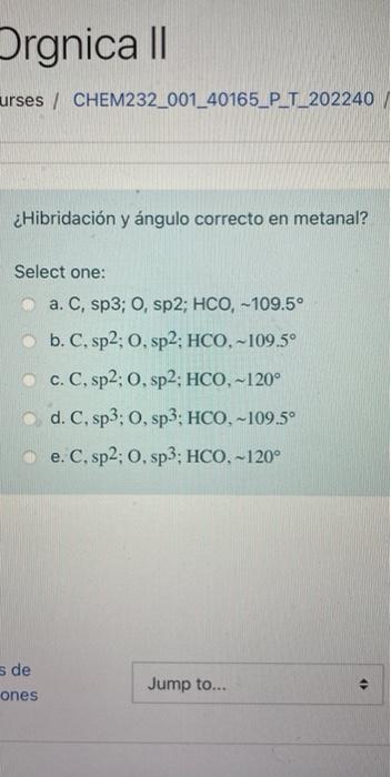 Orgnica || urses / CHEM232_001_40165_P_T_202240 ¿Hibridación y ángulo correcto en metanal? Select one: a. C, sp3; O, sp2; HCO