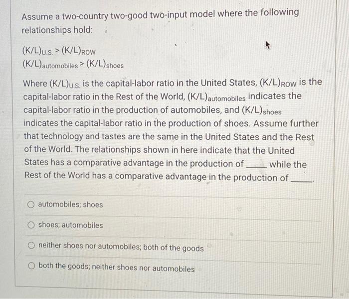 Assume a two-country two-good two-input model where the following relationships hold:
\( (\mathrm{K} / \mathrm{L})_{\text {U.