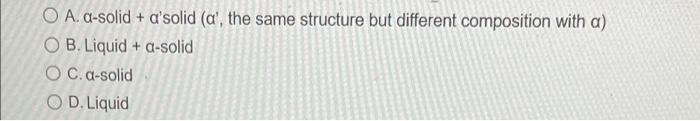 O A. a-solid + asolid (a, the same structure but different composition with a)
O B. Liquid + a-solid
OC. a-solid
OD. Liquid