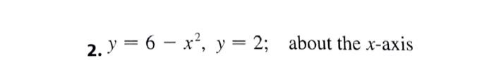 2. y = 6 – x?, y = 2; about the x-axis