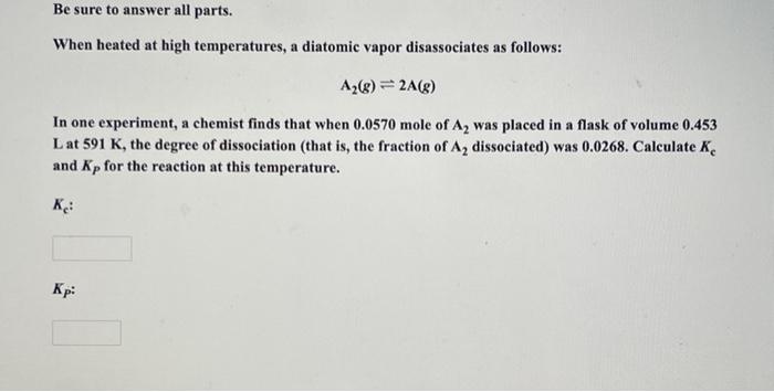 Be sure to answer all parts.
When heated at high temperatures, a diatomic vapor disassociates as follows:
A?(g) = 2A(g)
In on