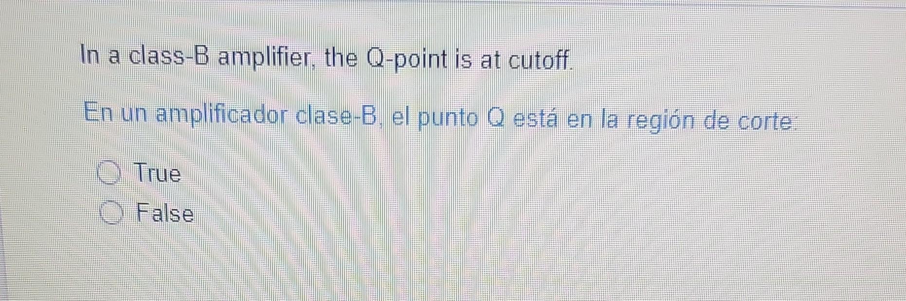 In a class-B amplifier, the Q-point is at cutoff. En un amplificador clase-B, el punto Q está en la región de corte: True Fal