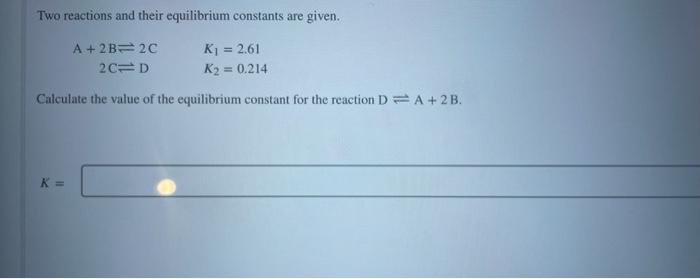 Two reactions and their equilibrium constants are given.
A + 2B 2C
K? = 2.61
2C D
K? = 0.214
Calculate the value of the equil