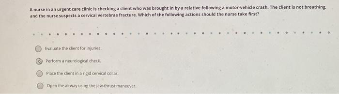A nurse in an urgent care clinic is checking a client who was brought in by a relative following a motor vehicle crash. The c