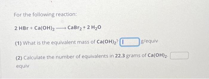 For the following reaction:
\( 2 \mathrm{HBr}+\mathrm{Ca}(\mathrm{OH})_{2} \longrightarrow \mathrm{CaBr}_{2}+2 \mathrm{H}_{2}