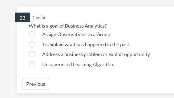 23 1 point
What is a goal of Business Analytics?
Assign Observations to a Group
To explain what has happened in the past
Addr