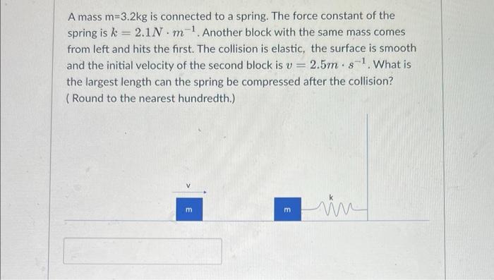 A mass m=3.2kg is connected to a spring. The force constant of the
spring is k = 2.1N.m-1. Another block with the same mass c