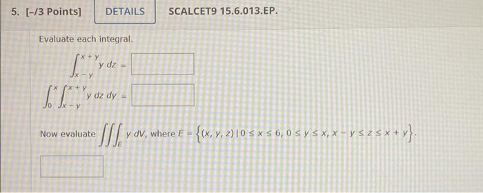 /3 Points] SCALCET9 15.6.013.EP. Evaluate each integral. \[ \begin{array}{r} \int_{x-y}^{x+y} y d z= \\ \int_{0}^{x} \int_{x-