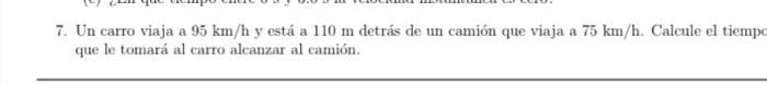 7. Un carro viaja a \( 95 \mathrm{~km} / \mathrm{h} \) y está a \( 110 \mathrm{~m} \) detrás de un camión que viaja a \( 75 \