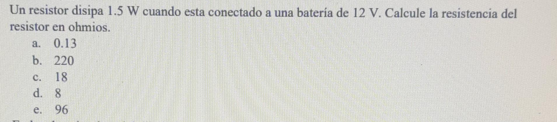 Un resistor disipa \( 1.5 \mathrm{~W} \) cuando esta conectado a una batería de \( 12 \mathrm{~V} \). Calcule la resistencia