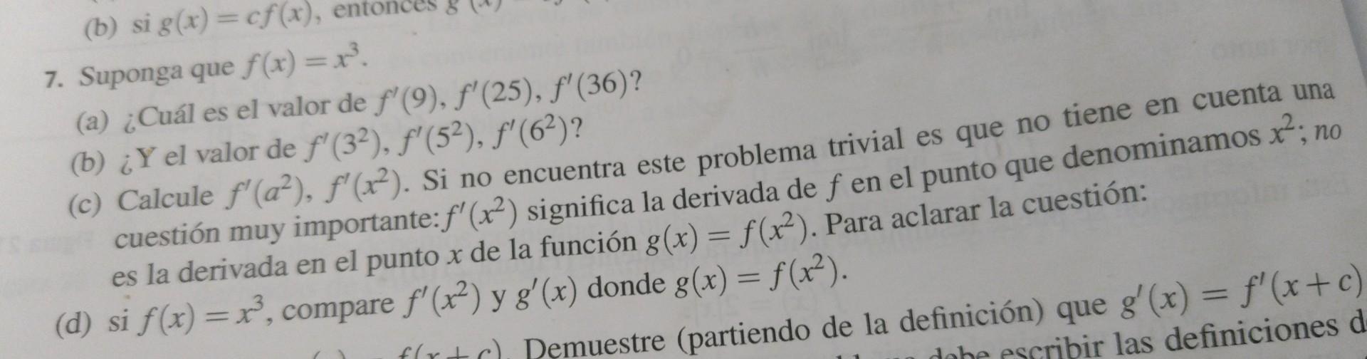 7. Suponga que \( f(x)=x^{3} \). (a) ¿Cuál es el valor de \( f^{\prime}(9), f^{\prime}(25), f^{\prime}(36) \) ? (c) Calcule \