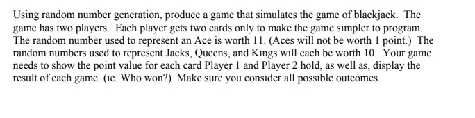Using random number generation, produce a game that simulates the game of blackjack. The game has two players. Each player ge