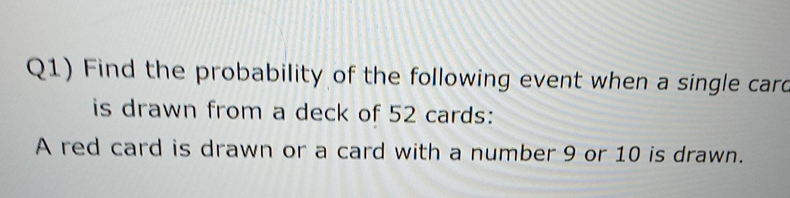 Q1) Find the probability of the following event when a single carc
is drawn from a deck of 52 cards:
A red card is drawn or a