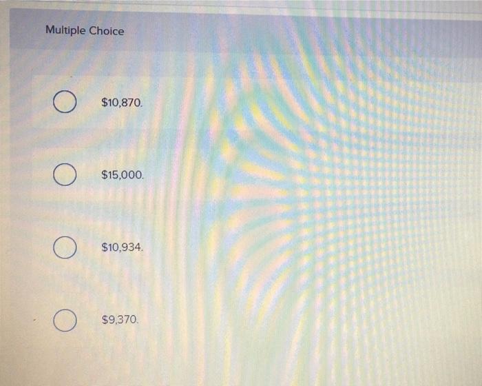 Multiple Choice
\( \$ 10,870 \).
\( \$ 15,000 \).
\( \$ 10,934 . \)
\( \$ 9,370 \)