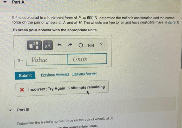 Part A
If it is subjected to a horizontal force of P = 600 N, determine the trailers acceleration and the normal
force on th