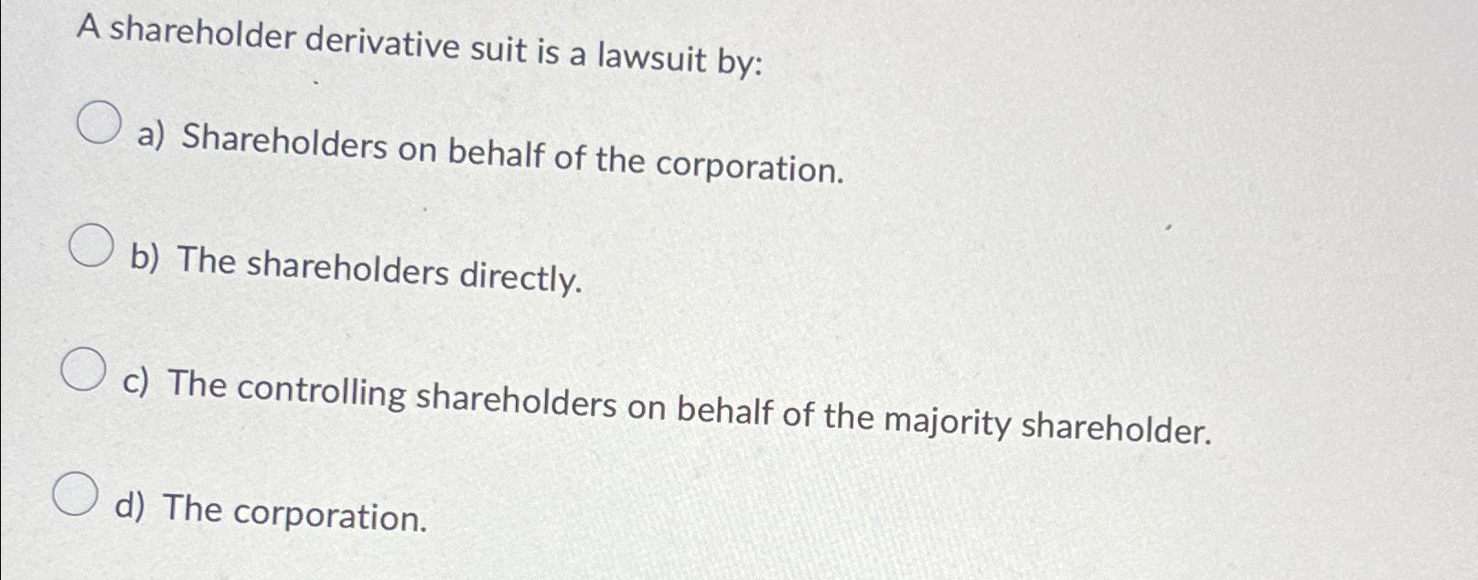 Solved A shareholder derivative suit is a lawsuit by:a) | Chegg.com