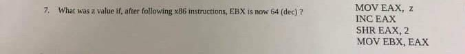 7. What was a value if, after following x86 instructions, EBX is now 64 (dec) ? MOV EAX, Z INC EAX SHR EAX, 2 MOV EBX, EAX