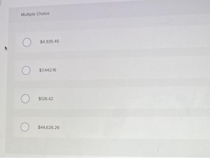 Multiple Choice
\[
\$ 4,935.45
\]
\[
\$ 7,442.16
\]
\[
\$ 126.42
\]
\[
\$ 44,626.26
\]