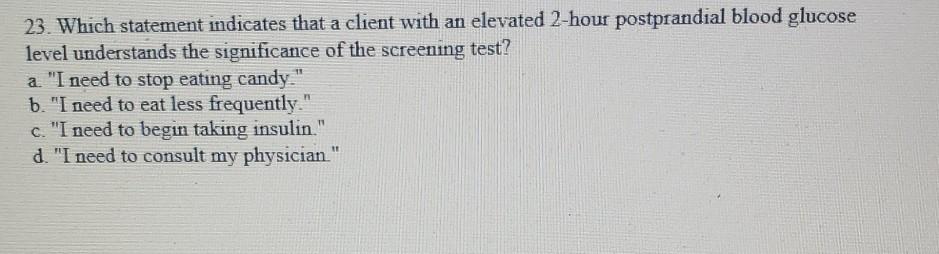 23. Which statement indicates that a client with an elevated 2-hour postprandial blood glucose level understands the signific