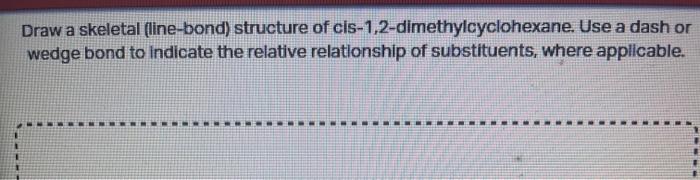 Draw a skeletal (line-bond) structure of cis-1,2-dimethylcyclohexane. Use a dash or wedge bond to indicate the relative relat