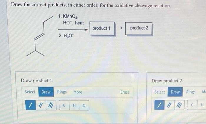 Draw the correct products, in either order, for the oxidative cleavage reaction.
1. KMnO4
HO, heat
product 1
product 2
2. H3