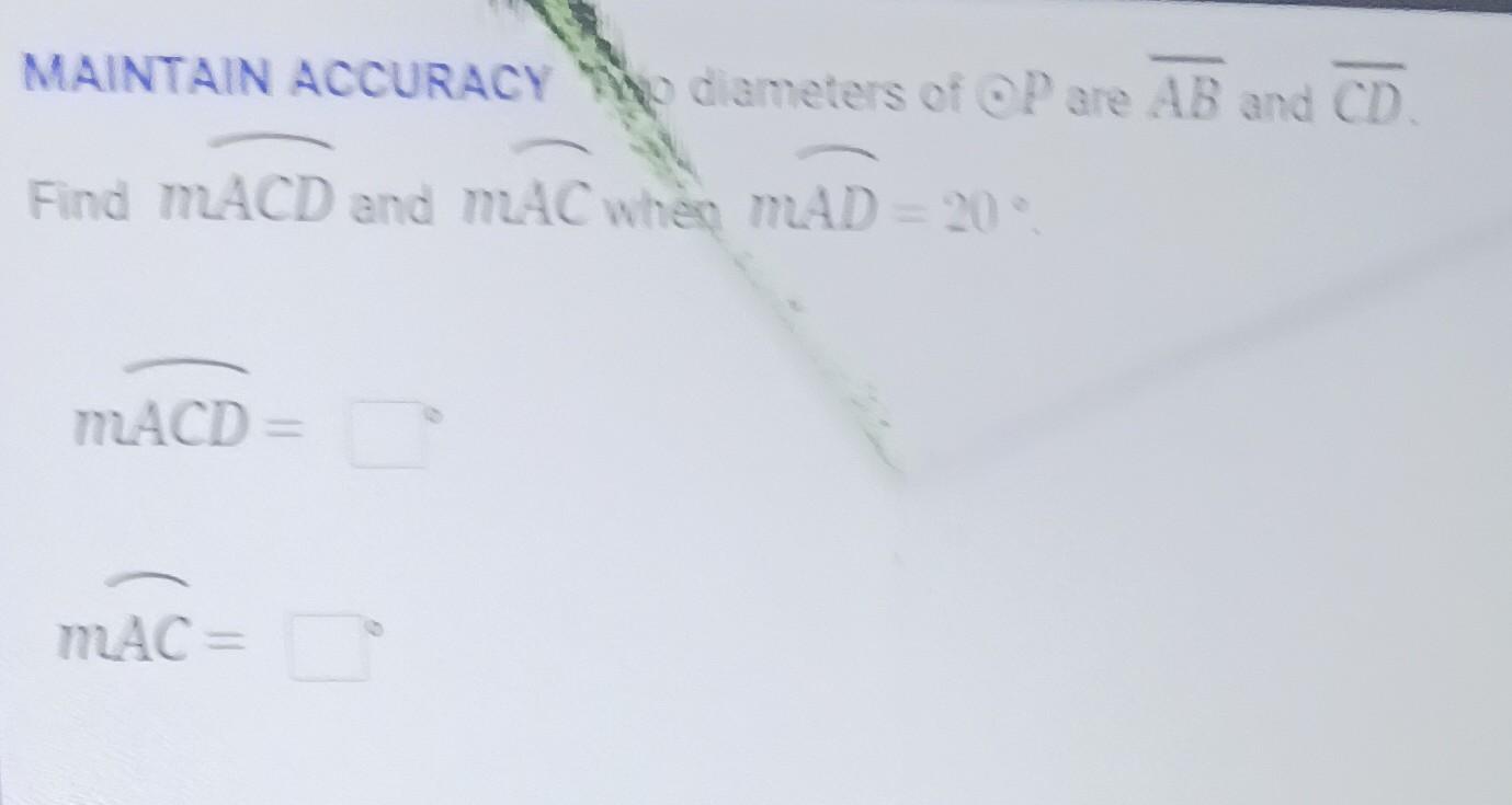 MAINTAIN ACCURACY WWo diameters of \( \odot P \) are \( \overline{A B} \) and \( \overline{C D} \).
\[
m \overline{A C D}=
\]