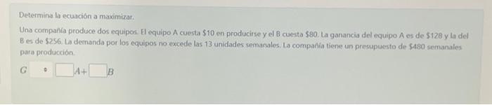 Determina la ecuación a maximizar. Una companfa produce dos equipos El equipo A cuesta \( \$ 10 \) en producise y el B cuesta