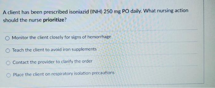 A client has been prescribed isoniazid (INH) 250 mg PO daily. What nursing action should the nurse prioritize? Monitor the cl