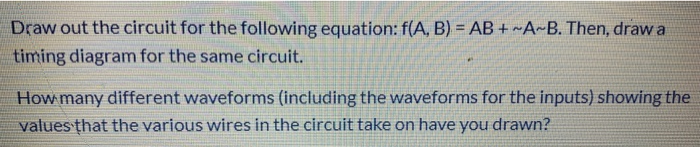 Draw out the circuit for the following equation: f(A, B) = AB+-A-B. Then, draw a timing diagram for the same circuit. How man
