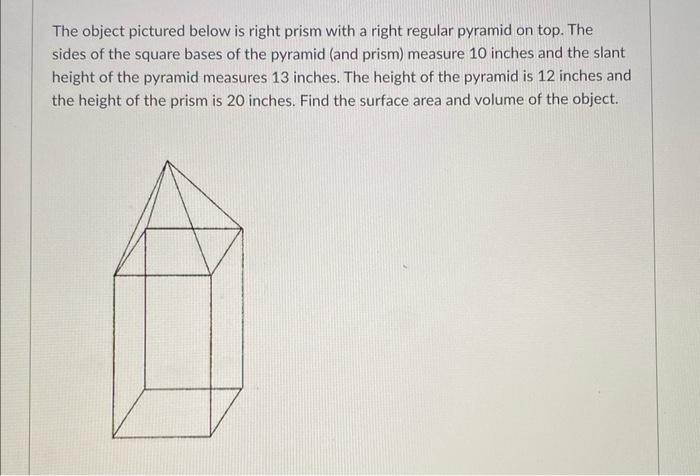 The object pictured below is right prism with a right regular pyramid on top. The sides of the square bases of the pyramid (a