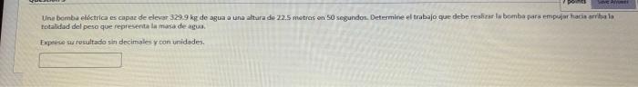 Uni bemba eldctrica es capaz de devar \( 329.9 \mathrm{~kg} \) de agua a una altura de 22.5 metras on 50 segundor. Determine