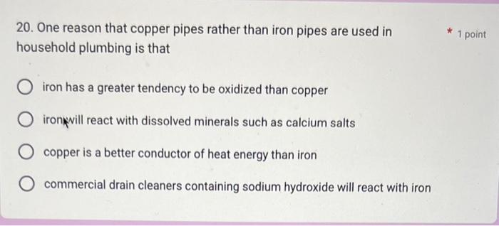 20. One reason that copper pipes rather than iron pipes are used in
1 point household plumbing is that
iron has a greater ten