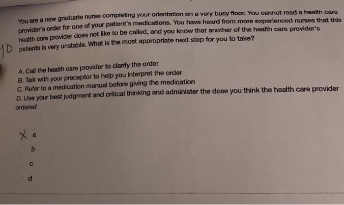 You are a new graduate nurse completing your orientation on a very busy floor. You cannot read a health care providers order