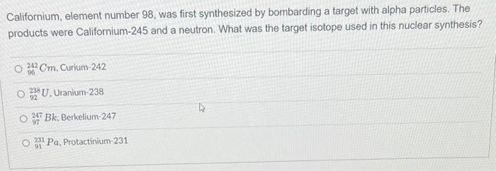 Californium, element number 98 , was first synthesized by bombarding a target with alpha particles. The products were Califor