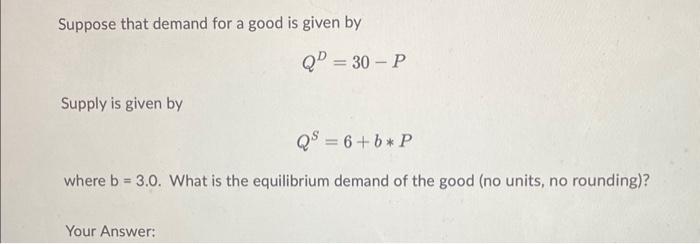 Suppose that demand for a good is given by
\[
Q^{D}=30-P
\]
Supply is given by
\[
Q^{S}=6+b * P
\]
where \( b=3.0 \). What is