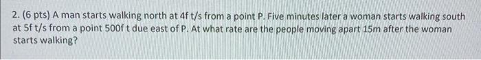 2. (6 pts) A man starts walking north at \( 4 \mathrm{f} t / \mathrm{s} \) from a point P. Five minutes later a woman starts 