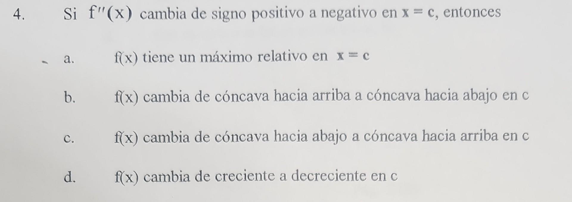 Si \( f^{\prime \prime}(\mathrm{x}) \) cambia de signo positivo a negativo en \( \mathrm{x}=\mathrm{c} \), entonces a. \( f(x