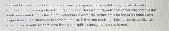 Escriba los vectores a lo largo de las lineas que representan esas tuberias, calcule el producto vectorial entre ellos a part