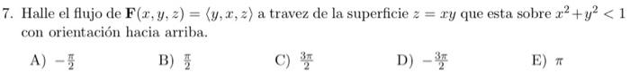 7. Halle el flujo de \( \mathbf{F}(x, y, z)=\langle y, x, z\rangle \) a travez de la superficie \( z=x y \) que esta sobre \(