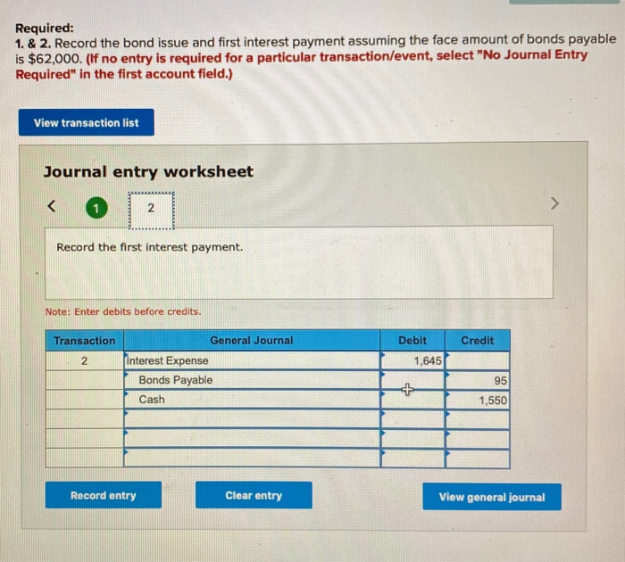 Required: 1. & 2. record the bond issue and first interest payment assuming the face amount of bonds payable is $62,000. (if