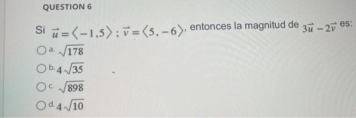 QUESTION 6 Si u =(-1,5); v = (5₁-6), Oa. √178 Ob.4√35 OC√√898 Od 4√10 entonces la magnitud de 3u - 2v es: