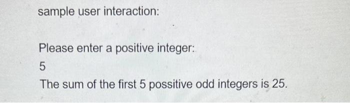 sample user interaction:
Please enter a positive integer:
5
The sum of the first 5 possitive odd integers is 25 .