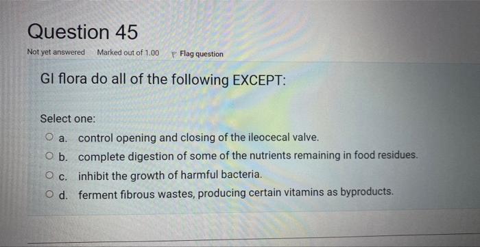 Gl flora do all of the following EXCEPT:
Select one:
a. control opening and closing of the ileocecal valve.
b. complete diges