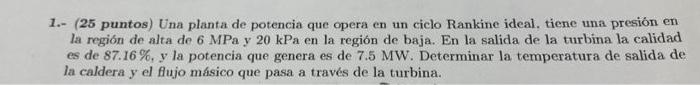 1.- (25 puntos) Una planta de potencia que opera en un ciclo Rankine ideal, tiene una presión en la región de alta de \( 6 \m